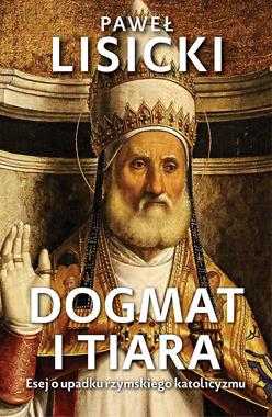 Dogmat i tiara Esej o upadku rzymskiego katolicyzmu (P.Lisicki)