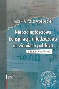 Niepodległościowa konspiracja młodzieżowa na ziemiach polskich 1944/45 - 1956 (J.W.Wołoszyn)