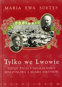Tylko we Lwowie Dzieje życia i działalności Mieczysława i Adama Sołtysów (M.E.Sołtys)